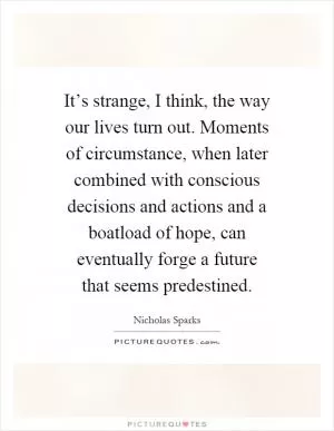 It’s strange, I think, the way our lives turn out. Moments of circumstance, when later combined with conscious decisions and actions and a boatload of hope, can eventually forge a future that seems predestined Picture Quote #1