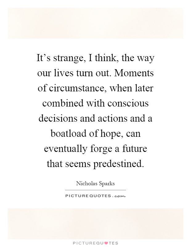 It's strange, I think, the way our lives turn out. Moments of circumstance, when later combined with conscious decisions and actions and a boatload of hope, can eventually forge a future that seems predestined Picture Quote #1