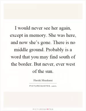 I would never see her again, except in memory. She was here, and now she’s gone. There is no middle ground. Probably is a word that you may find south of the border. But never, ever west of the sun Picture Quote #1
