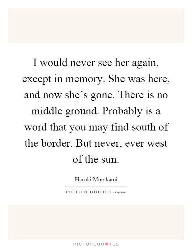 I would never see her again, except in memory. She was here, and now she's gone. There is no middle ground. Probably is a word that you may find south of the border. But never, ever west of the sun Picture Quote #1