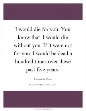 I would die for you. You know that. I would die without you. If it were not for you, I would be dead a hundred times over these past five years Picture Quote #1