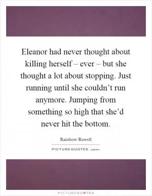 Eleanor had never thought about killing herself – ever – but she thought a lot about stopping. Just running until she couldn’t run anymore. Jumping from something so high that she’d never hit the bottom Picture Quote #1