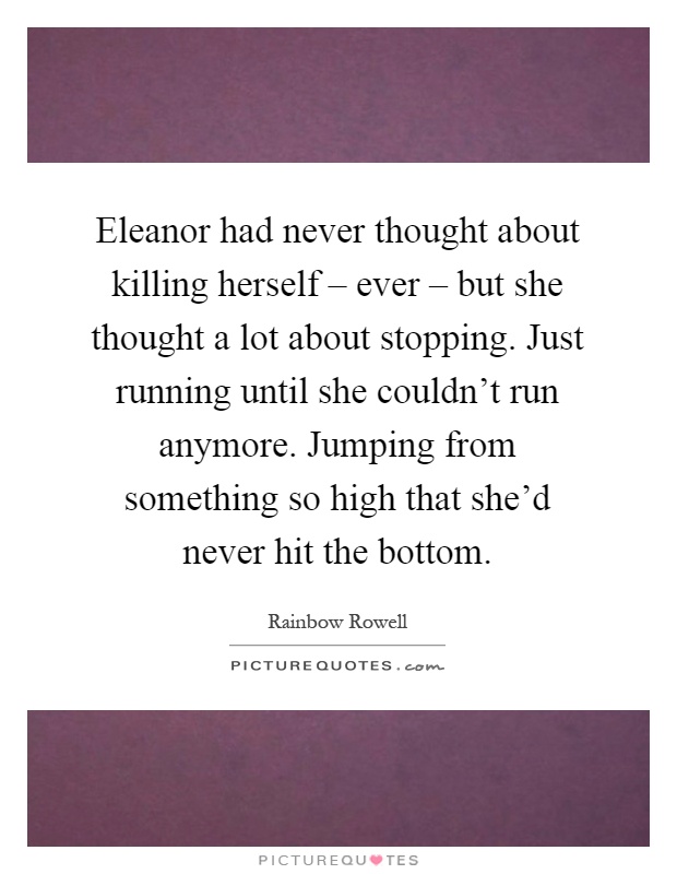 Eleanor had never thought about killing herself – ever – but she thought a lot about stopping. Just running until she couldn't run anymore. Jumping from something so high that she'd never hit the bottom Picture Quote #1
