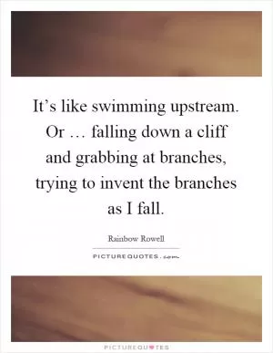 It’s like swimming upstream. Or … falling down a cliff and grabbing at branches, trying to invent the branches as I fall Picture Quote #1