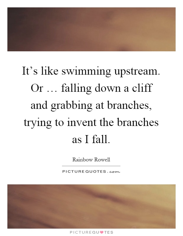 It's like swimming upstream. Or … falling down a cliff and grabbing at branches, trying to invent the branches as I fall Picture Quote #1