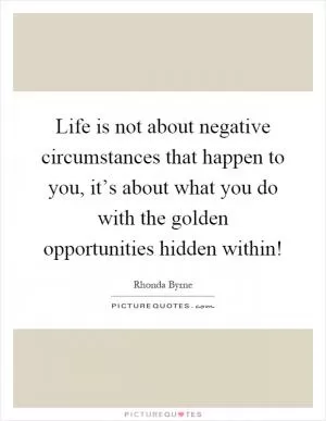 Life is not about negative circumstances that happen to you, it’s about what you do with the golden opportunities hidden within! Picture Quote #1