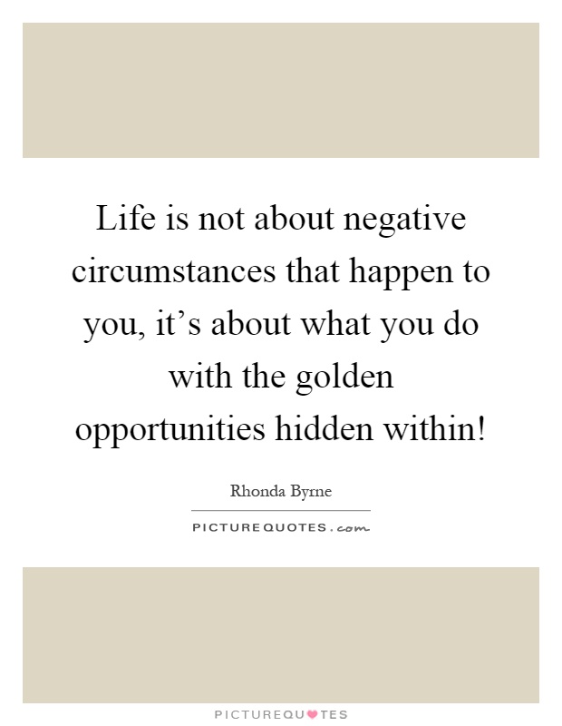 Life is not about negative circumstances that happen to you, it's about what you do with the golden opportunities hidden within! Picture Quote #1