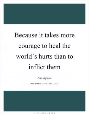 Because it takes more courage to heal the world’s hurts than to inflict them Picture Quote #1