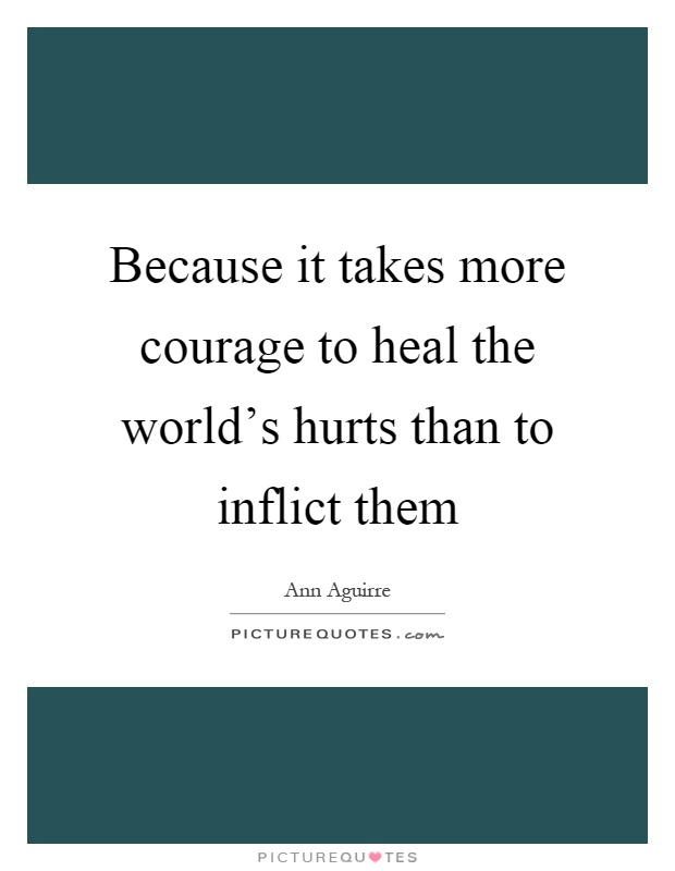 Because it takes more courage to heal the world's hurts than to inflict them Picture Quote #1