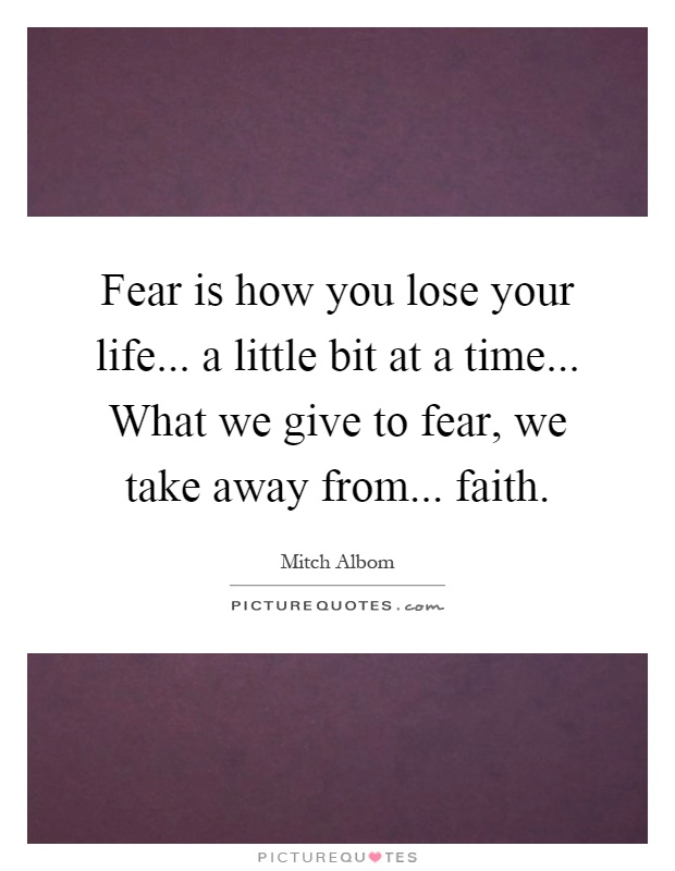 Fear is how you lose your life... a little bit at a time... What we give to fear, we take away from... faith Picture Quote #1