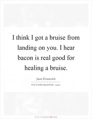 I think I got a bruise from landing on you. I hear bacon is real good for healing a bruise Picture Quote #1