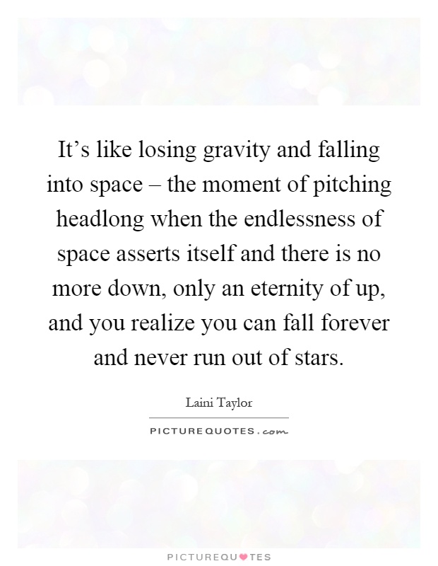 It's like losing gravity and falling into space – the moment of pitching headlong when the endlessness of space asserts itself and there is no more down, only an eternity of up, and you realize you can fall forever and never run out of stars Picture Quote #1