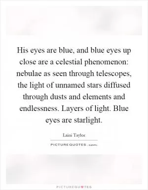His eyes are blue, and blue eyes up close are a celestial phenomenon: nebulae as seen through telescopes, the light of unnamed stars diffused through dusts and elements and endlessness. Layers of light. Blue eyes are starlight Picture Quote #1