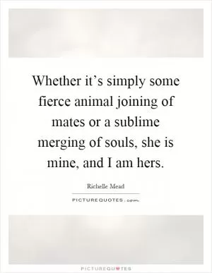 Whether it’s simply some fierce animal joining of mates or a sublime merging of souls, she is mine, and I am hers Picture Quote #1