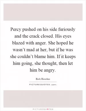 Percy pushed on his side furiously and the crack closed. His eyes blazed with anger. She hoped he wasn’t mad at her, but if he was she couldn’t blame him. If it keeps him going, she thought, then let him be angry Picture Quote #1