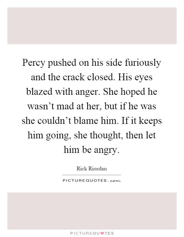 Percy pushed on his side furiously and the crack closed. His eyes blazed with anger. She hoped he wasn't mad at her, but if he was she couldn't blame him. If it keeps him going, she thought, then let him be angry Picture Quote #1