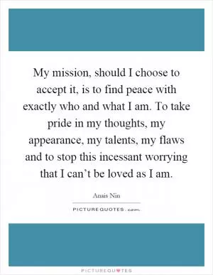 My mission, should I choose to accept it, is to find peace with exactly who and what I am. To take pride in my thoughts, my appearance, my talents, my flaws and to stop this incessant worrying that I can’t be loved as I am Picture Quote #1