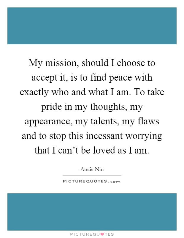 My mission, should I choose to accept it, is to find peace with exactly who and what I am. To take pride in my thoughts, my appearance, my talents, my flaws and to stop this incessant worrying that I can't be loved as I am Picture Quote #1