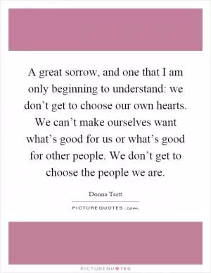 A great sorrow, and one that I am only beginning to understand: we don’t get to choose our own hearts. We can’t make ourselves want what’s good for us or what’s good for other people. We don’t get to choose the people we are Picture Quote #1