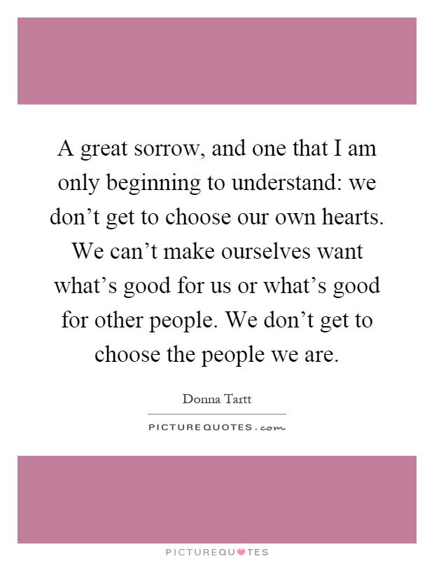 A great sorrow, and one that I am only beginning to understand: we don't get to choose our own hearts. We can't make ourselves want what's good for us or what's good for other people. We don't get to choose the people we are Picture Quote #1