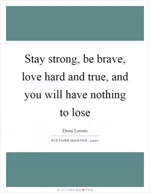 Stay strong, be brave, love hard and true, and you will have nothing to lose Picture Quote #1