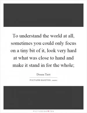 To understand the world at all, sometimes you could only focus on a tiny bit of it, look very hard at what was close to hand and make it stand in for the whole; Picture Quote #1