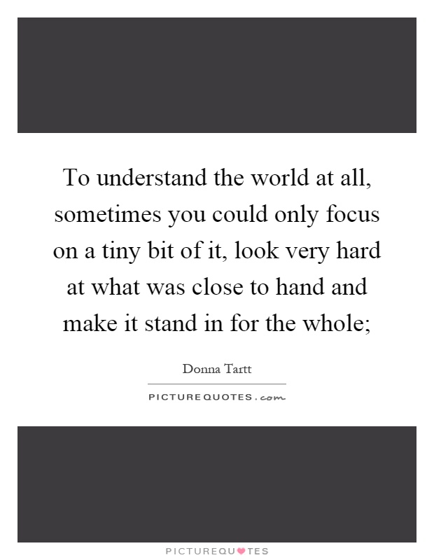 To understand the world at all, sometimes you could only focus on a tiny bit of it, look very hard at what was close to hand and make it stand in for the whole; Picture Quote #1