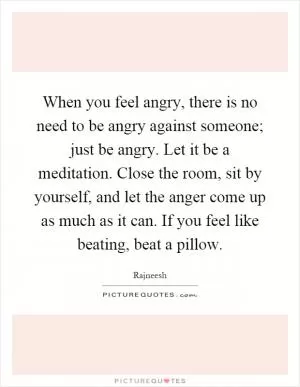 When you feel angry, there is no need to be angry against someone; just be angry. Let it be a meditation. Close the room, sit by yourself, and let the anger come up as much as it can. If you feel like beating, beat a pillow Picture Quote #1