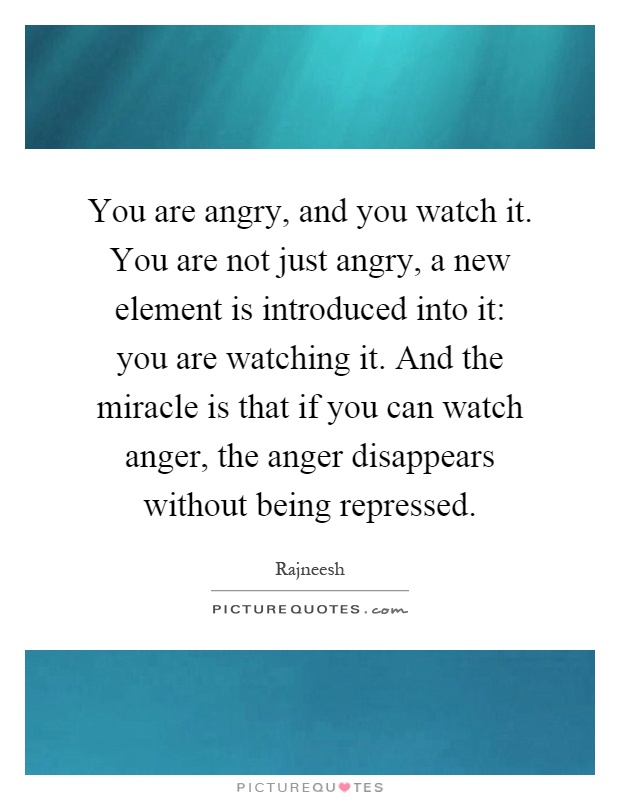 You are angry, and you watch it. You are not just angry, a new element is introduced into it: you are watching it. And the miracle is that if you can watch anger, the anger disappears without being repressed Picture Quote #1