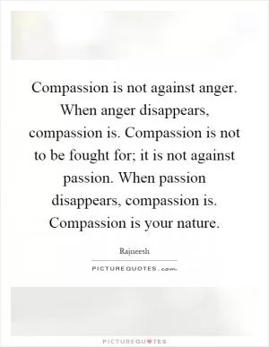 Compassion is not against anger. When anger disappears, compassion is. Compassion is not to be fought for; it is not against passion. When passion disappears, compassion is. Compassion is your nature Picture Quote #1