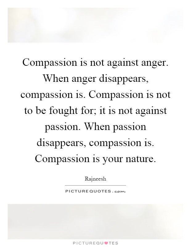 Compassion is not against anger. When anger disappears, compassion is. Compassion is not to be fought for; it is not against passion. When passion disappears, compassion is. Compassion is your nature Picture Quote #1