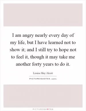 I am angry nearly every day of my life, but I have learned not to show it; and I still try to hope not to feel it, though it may take me another forty years to do it Picture Quote #1