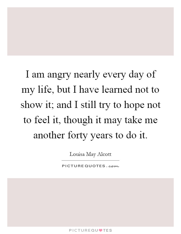 I am angry nearly every day of my life, but I have learned not to show it; and I still try to hope not to feel it, though it may take me another forty years to do it Picture Quote #1