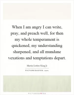When I am angry I can write, pray, and preach well, for then my whole temperament is quickened, my understanding sharpened, and all mundane vexations and temptations depart Picture Quote #1