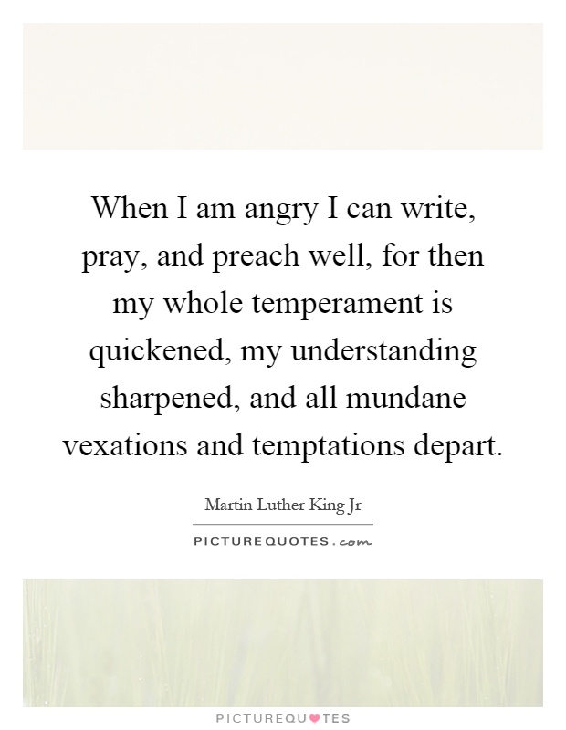 When I am angry I can write, pray, and preach well, for then my whole temperament is quickened, my understanding sharpened, and all mundane vexations and temptations depart Picture Quote #1