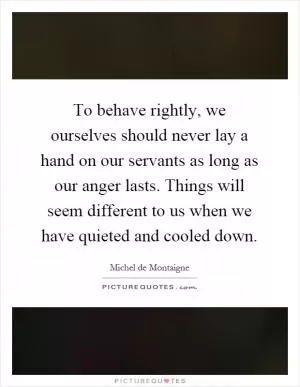 To behave rightly, we ourselves should never lay a hand on our servants as long as our anger lasts. Things will seem different to us when we have quieted and cooled down Picture Quote #1
