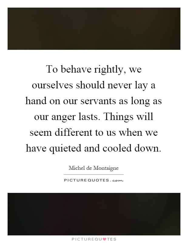 To behave rightly, we ourselves should never lay a hand on our servants as long as our anger lasts. Things will seem different to us when we have quieted and cooled down Picture Quote #1