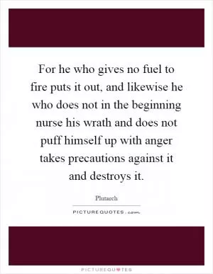 For he who gives no fuel to fire puts it out, and likewise he who does not in the beginning nurse his wrath and does not puff himself up with anger takes precautions against it and destroys it Picture Quote #1