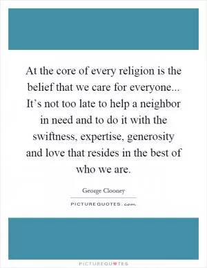 At the core of every religion is the belief that we care for everyone... It’s not too late to help a neighbor in need and to do it with the swiftness, expertise, generosity and love that resides in the best of who we are Picture Quote #1