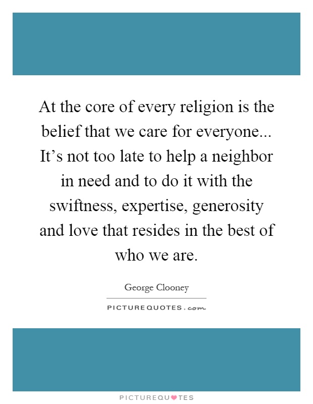 At the core of every religion is the belief that we care for everyone... It's not too late to help a neighbor in need and to do it with the swiftness, expertise, generosity and love that resides in the best of who we are Picture Quote #1