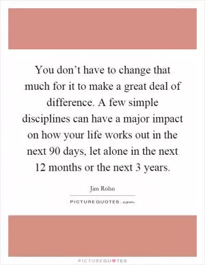 You don’t have to change that much for it to make a great deal of difference. A few simple disciplines can have a major impact on how your life works out in the next 90 days, let alone in the next 12 months or the next 3 years Picture Quote #1