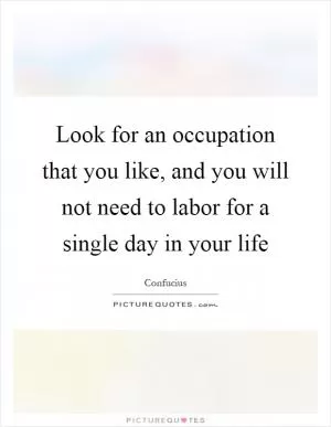 Look for an occupation that you like, and you will not need to labor for a single day in your life Picture Quote #1