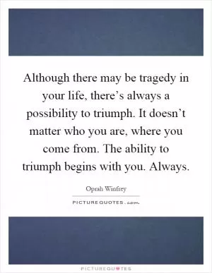 Although there may be tragedy in your life, there’s always a possibility to triumph. It doesn’t matter who you are, where you come from. The ability to triumph begins with you. Always Picture Quote #1