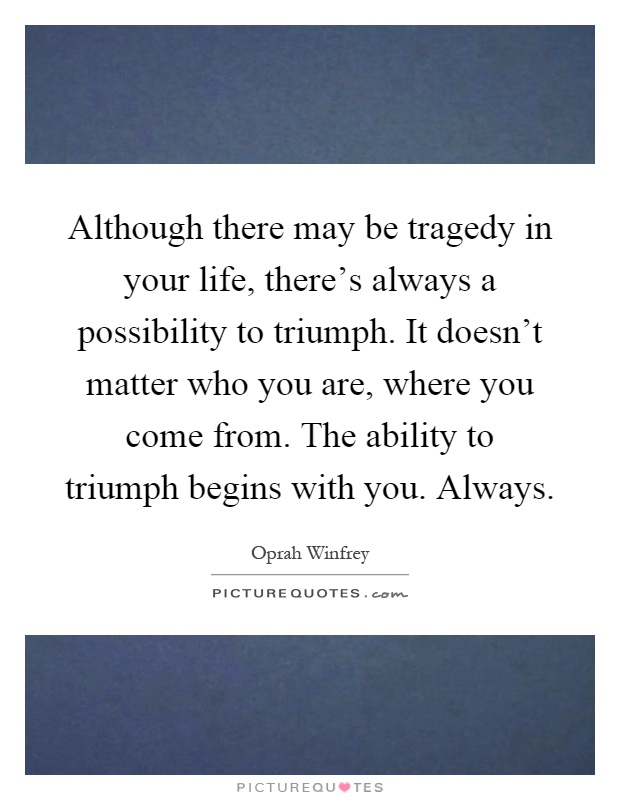 Although there may be tragedy in your life, there's always a possibility to triumph. It doesn't matter who you are, where you come from. The ability to triumph begins with you. Always Picture Quote #1