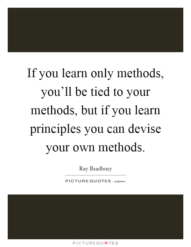 If you learn only methods, you'll be tied to your methods, but if you learn principles you can devise your own methods Picture Quote #1