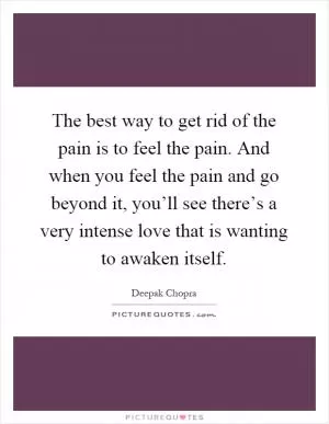 The best way to get rid of the pain is to feel the pain. And when you feel the pain and go beyond it, you’ll see there’s a very intense love that is wanting to awaken itself Picture Quote #1