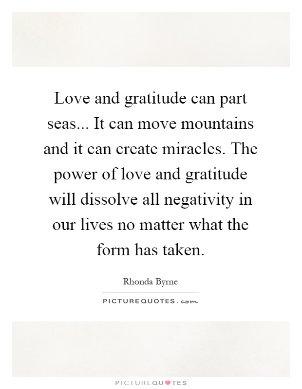 Love and gratitude can part seas... It can move mountains and it can create miracles. The power of love and gratitude will dissolve all negativity in our lives no matter what the form has taken Picture Quote #1