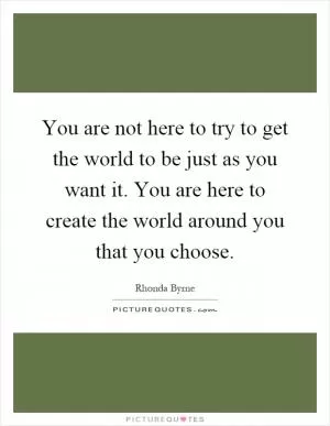 You are not here to try to get the world to be just as you want it. You are here to create the world around you that you choose Picture Quote #1
