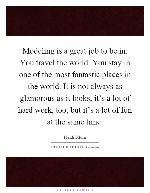 Modeling is a great job to be in. You travel the world. You stay in one of the most fantastic places in the world. It is not always as glamorous as it looks, it's a lot of hard work, too, but it's a lot of fun at the same time Picture Quote #1