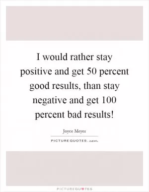 I would rather stay positive and get 50 percent good results, than stay negative and get 100 percent bad results! Picture Quote #1